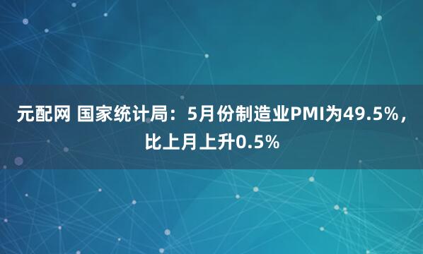 元配网 国家统计局：5月份制造业PMI为49.5%，比上月上升0.5%