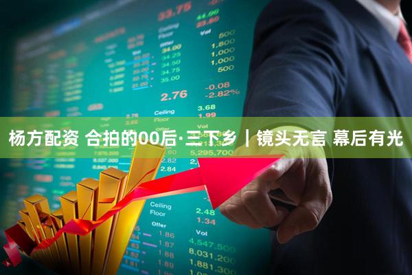 杨方配资 合拍的00后·三下乡｜镜头无言 幕后有光