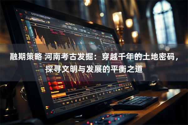 融期策略 河南考古发掘：穿越千年的土地密码，探寻文明与发展的平衡之道