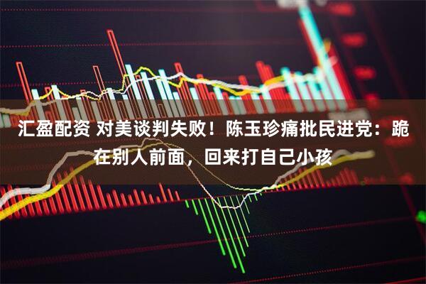 汇盈配资 对美谈判失败！陈玉珍痛批民进党：跪在别人前面，回来打自己小孩