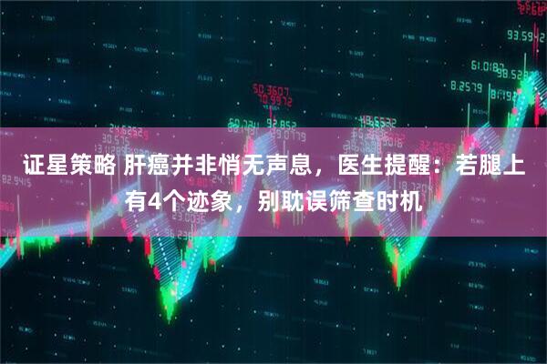 证星策略 肝癌并非悄无声息，医生提醒：若腿上有4个迹象，别耽误筛查时机