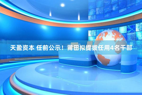 天盈资本 任前公示！莆田拟提拔任用4名干部