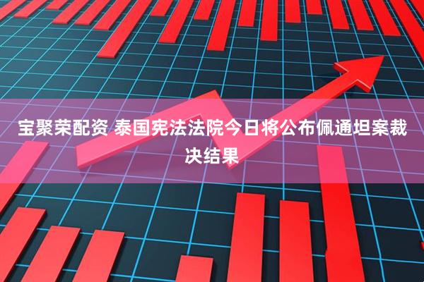 宝聚荣配资 泰国宪法法院今日将公布佩通坦案裁决结果