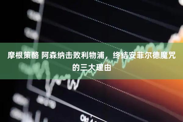 摩根策酪 阿森纳击败利物浦，终结安菲尔德魔咒的三大理由