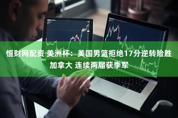恒财网配资 美洲杯：美国男篮拒绝17分逆转险胜加拿大 连续两届获季军