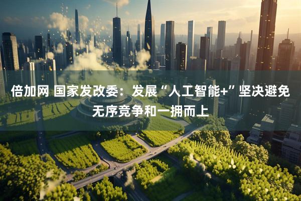 倍加网 国家发改委：发展“人工智能+”坚决避免无序竞争和一拥而上