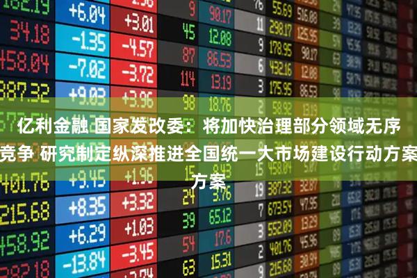 亿利金融 国家发改委：将加快治理部分领域无序竞争 研究制定纵深推进全国统一大市场建设行动方案