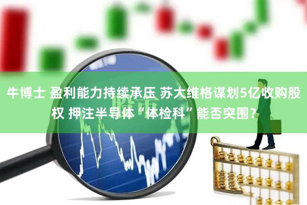 牛博士 盈利能力持续承压 苏大维格谋划5亿收购股权 押注半导体“体检科”能否突围？