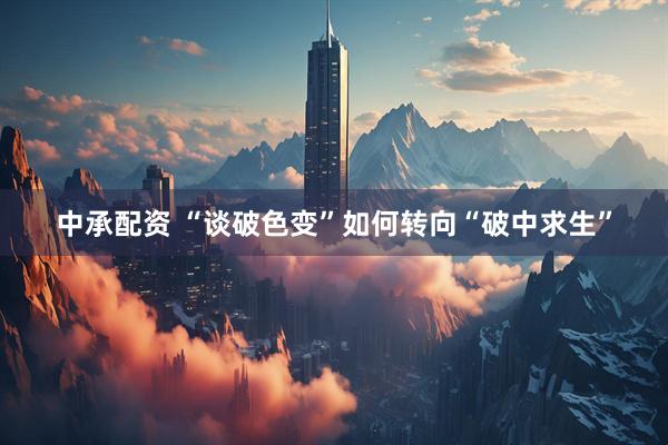中承配资 “谈破色变”如何转向“破中求生”