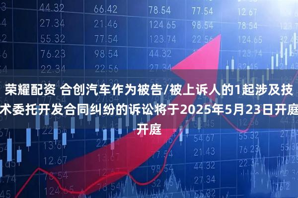 荣耀配资 合创汽车作为被告/被上诉人的1起涉及技术委托开发合同纠纷的诉讼将于2025年5月23日开庭