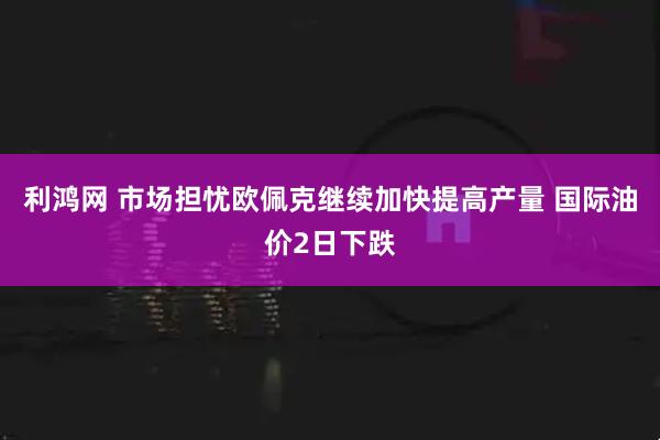 利鸿网 市场担忧欧佩克继续加快提高产量 国际油价2日下跌