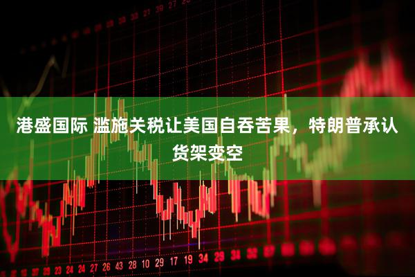 港盛国际 滥施关税让美国自吞苦果，特朗普承认货架变空