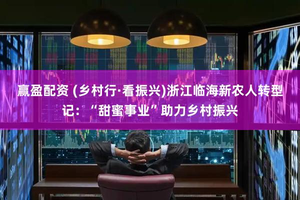 赢盈配资 (乡村行·看振兴)浙江临海新农人转型记：“甜蜜事业”助力乡村振兴
