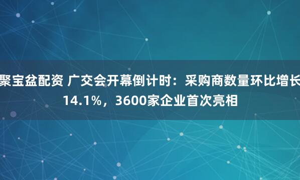 聚宝盆配资 广交会开幕倒计时：采购商数量环比增长14.1%，3600家企业首次亮相