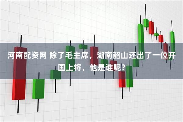 河南配资网 除了毛主席，湖南韶山还出了一位开国上将，他是谁呢？