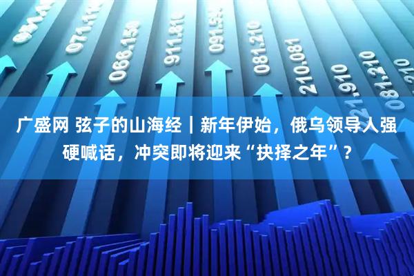 广盛网 弦子的山海经｜新年伊始，俄乌领导人强硬喊话，冲突即将迎来“抉择之年”？