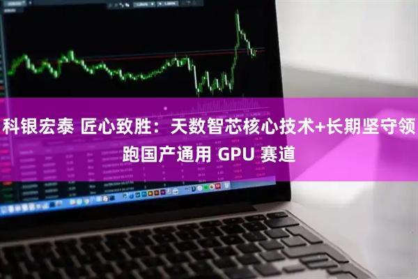 科银宏泰 匠心致胜：天数智芯核心技术+长期坚守领跑国产通用 GPU 赛道