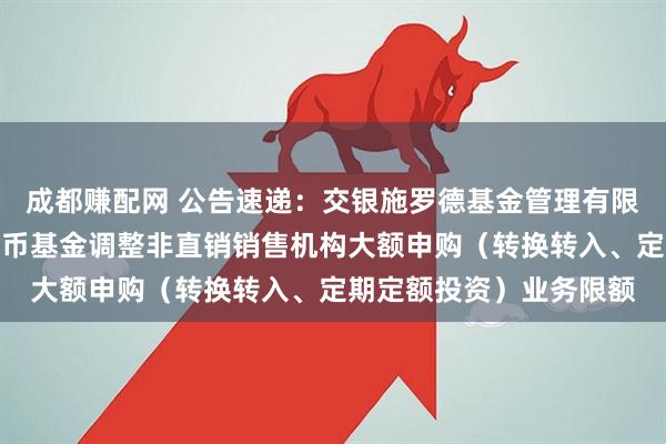 成都赚配网 公告速递：交银施罗德基金管理有限公司关于交银天鑫宝货币基金调整非直销销售机构大额申购（转换转入、定期定额投资）业务限额