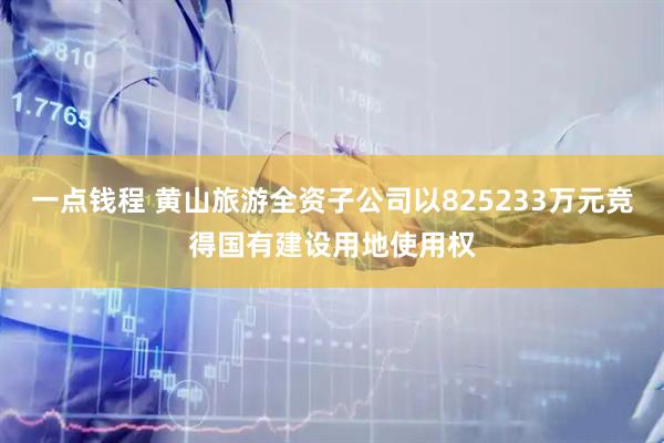 一点钱程 黄山旅游全资子公司以825233万元竞得国有建设用地使用权