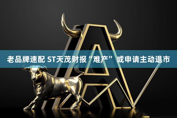 老品牌速配 ST天茂财报“难产” 或申请主动退市