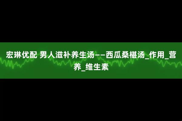 宏琳优配 男人滋补养生汤——西瓜桑椹汤_作用_营养_维生素