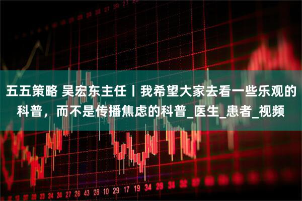 五五策略 吴宏东主任丨我希望大家去看一些乐观的科普，而不是传播焦虑的科普_医生_患者_视频